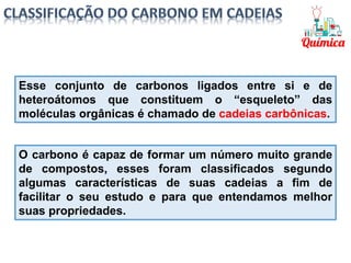 Esse conjunto de carbonos ligados entre si e de
heteroátomos que constituem o “esqueleto” das
moléculas orgânicas é chamado de cadeias carbônicas.
O carbono é capaz de formar um número muito grande
de compostos, esses foram classificados segundo
algumas características de suas cadeias a fim de
facilitar o seu estudo e para que entendamos melhor
suas propriedades.
 