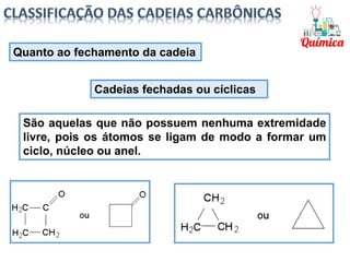São aquelas que não possuem nenhuma extremidade
livre, pois os átomos se ligam de modo a formar um
ciclo, núcleo ou anel.
Quanto ao fechamento da cadeia
Cadeias fechadas ou cíclicas
 