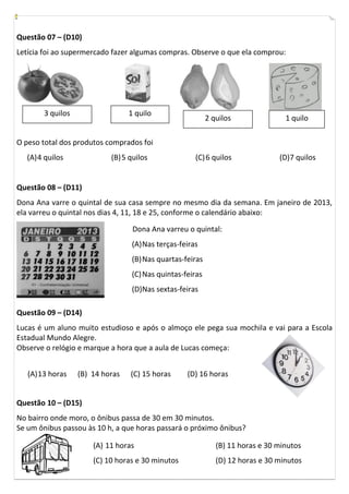 Questão 07 – (D10)
Letícia foi ao supermercado fazer algumas compras. Observe o que ela comprou:




        3 quilos                  1 quilo
                                                            2 quilos               1 quilo

O peso total dos produtos comprados foi
   (A) 4 quilos             (B) 5 quilos               (C) 6 quilos              (D)7 quilos


Questão 08 – (D11)
Dona Ana varre o quintal de sua casa sempre no mesmo dia da semana. Em janeiro de 2013,
ela varreu o quintal nos dias 4, 11, 18 e 25, conforme o calendário abaixo:

                                   Dona Ana varreu o quintal:
                                   (A) Nas terças-feiras
                                   (B) Nas quartas-feiras
                                   (C) Nas quintas-feiras
                                   (D)Nas sextas-feiras

Questão 09 – (D14)
Lucas é um aluno muito estudioso e após o almoço ele pega sua mochila e vai para a Escola
Estadual Mundo Alegre.
Observe o relógio e marque a hora que a aula de Lucas começa:


   (A) 13 horas    (B) 14 horas   (C) 15 horas      (D) 16 horas


Questão 10 – (D15)
No bairro onde moro, o ônibus passa de 30 em 30 minutos.
Se um ônibus passou às 10 h, a que horas passará o próximo ônibus?

                       (A) 11 horas                            (B) 11 horas e 30 minutos
                       (C) 10 horas e 30 minutos               (D) 12 horas e 30 minutos
 