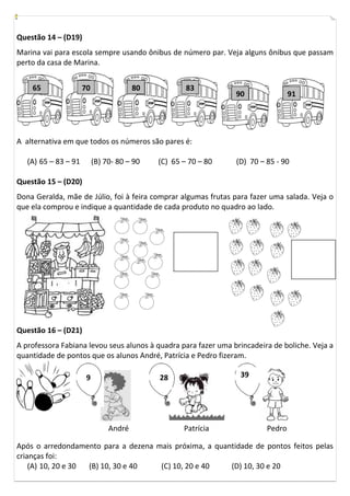 Questão 14 – (D19)
Marina vai para escola sempre usando ônibus de número par. Veja alguns ônibus que passam
perto da casa de Marina.


    65                70                80           83
                                                                90               91




A alternativa em que todos os números são pares é:

   (A) 65 – 83 – 91        (B) 70- 80 – 90   (C) 65 – 70 – 80   (D) 70 – 85 - 90

Questão 15 – (D20)
Dona Geralda, mãe de Júlio, foi à feira comprar algumas frutas para fazer uma salada. Veja o
que ela comprou e indique a quantidade de cada produto no quadro ao lado.




Questão 16 – (D21)
A professora Fabiana levou seus alunos à quadra para fazer uma brincadeira de boliche. Veja a
quantidade de pontos que os alunos André, Patrícia e Pedro fizeram.

                       9                     28                  39




                                André               Patrícia             Pedro

Após o arredondamento para a dezena mais próxima, a quantidade de pontos feitos pelas
crianças foi:
    (A) 10, 20 e 30 (B) 10, 30 e 40  (C) 10, 20 e 40    (D) 10, 30 e 20
 