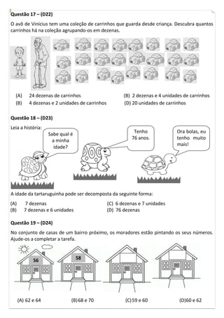 Questão 17 – (D22)
O avô de Vinícius tem uma coleção de carrinhos que guarda desde criança. Descubra quantos
carrinhos há na coleção agrupando-os em dezenas.




  (A)      24 dezenas de carrinhos                      (B) 2 dezenas e 4 unidades de carrinhos
  (B)      4 dezenas e 2 unidades de carrinhos          (D) 20 unidades de carrinhos

Questão 18 – (D23)
Leia a história:
                    Sabe qual é                              Tenho              Ora bolas, eu
                      a minha                               76 anos.            tenho muito
                                                                                mais!
                       idade?




A idade da tartaruguinha pode ser decomposta da seguinte forma:
(A)      7 dezenas                               (C) 6 dezenas e 7 unidades
(B)      7 dezenas e 6 unidades                  (D) 76 dezenas

Questão 19 – (D24)
No conjunto de casas de um bairro próximo, os moradores estão pintando os seus números.
Ajude-os a completar a tarefa.



             56                   58




      (A) 62 e 64             (B) 68 e 70                (C) 59 e 60             (D)60 e 62
 