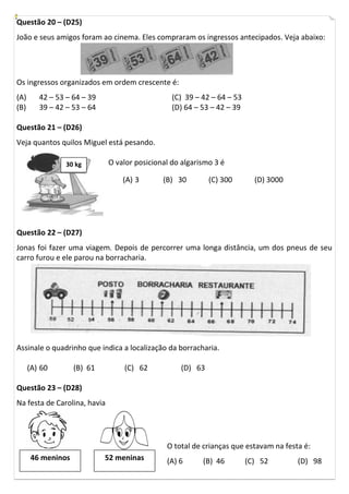 Questão 20 – (D25)
João e seus amigos foram ao cinema. Eles compraram os ingressos antecipados. Veja abaixo:




Os ingressos organizados em ordem crescente é:
(A)      42 – 53 – 64 – 39                       (C) 39 – 42 – 64 – 53
(B)      39 – 42 – 53 – 64                       (D) 64 – 53 – 42 – 39

Questão 21 – (D26)
Veja quantos quilos Miguel está pesando.

                 30 kg        O valor posicional do algarismo 3 é

                                  (A) 3       (B) 30        (C) 300        (D) 3000




Questão 22 – (D27)
Jonas foi fazer uma viagem. Depois de percorrer uma longa distância, um dos pneus de seu
carro furou e ele parou na borracharia.




Assinale o quadrinho que indica a localização da borracharia.

      (A) 60       (B) 61         (C) 62           (D) 63

Questão 23 – (D28)
Na festa de Carolina, havia




                                               O total de crianças que estavam na festa é:
      46 meninos             52 meninas        (A) 6      (B) 46         (C) 52       (D) 98
 