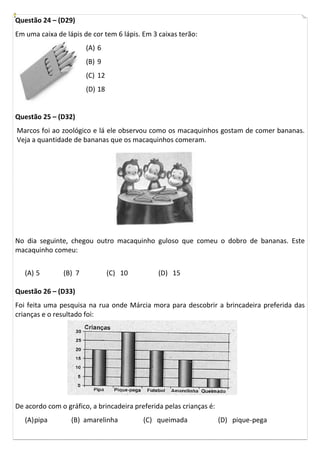 Questão 24 – (D29)
Em uma caixa de lápis de cor tem 6 lápis. Em 3 caixas terão:
                       (A) 6
                       (B) 9
                       (C) 12
                       (D) 18


Questão 25 – (D32)
Marcos foi ao zoológico e lá ele observou como os macaquinhos gostam de comer bananas.
Veja a quantidade de bananas que os macaquinhos comeram.




No dia seguinte, chegou outro macaquinho guloso que comeu o dobro de bananas. Este
macaquinho comeu:


   (A) 5       (B) 7            (C) 10         (D) 15

Questão 26 – (D33)
Foi feita uma pesquisa na rua onde Márcia mora para descobrir a brincadeira preferida das
crianças e o resultado foi:




De acordo com o gráfico, a brincadeira preferida pelas crianças é:
   (A) pipa       (B) amarelinha          (C) queimada               (D) pique-pega
 
