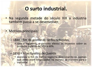 O surto industrial.
• Na segunda metade do século XIX a indústria
  também passa a se desenvolver.

• Motivos principais:

  – 1844 = fim do acordo de tarifas reduzidas
     • com a Inglaterra, o governo elevou os impostos sobre os
       produtos ingleses de 30% a 60%.

  – 1850 = A Lei Eusébio de Queirós
     • decretou o fim do tráfico negreiro, direcionando os capitais
       que antes eram empregados na compra de escravos para a
       indústria.
 