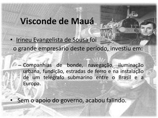 Visconde de Mauá
• Irineu Evangelista de Sousa foi
 o grande empresário deste período, investiu em:

  – Companhias de bonde, navegação, iluminação
    urbana, fundição, estradas de ferro e na instalação
    de um telégrafo submarino entre o Brasil e a
    Europa.


• Sem o apoio do governo, acabou falindo.
 