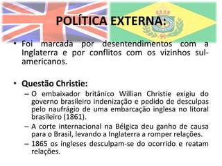 POLÍTICA EXTERNA:
• Foi marcada por desentendimentos com a
  Inglaterra e por conflitos com os vizinhos sul-
  americanos.

• Questão Christie:
  – O embaixador britânico Willian Christie exigiu do
    governo brasileiro indenização e pedido de desculpas
    pelo naufrágio de uma embarcação inglesa no litoral
    brasileiro (1861).
  – A corte internacional na Bélgica deu ganho de causa
    para o Brasil, levando a Inglaterra a romper relações.
  – 1865 os ingleses desculpam-se do ocorrido e reatam
    relações.
 