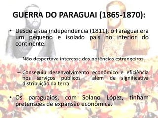 GUERRA DO PARAGUAI (1865-1870):
• Desde a sua independência (1811), o Paraguai era
  um pequeno e isolado país no interior do
  continente.

  – Não despertava interesse das potências estrangeiras.

  – Conseguiu desenvolvimento econômico e eficiência
    nos serviços públicos     além de significativa
    distribuição da terra.

• Os paraguaios, com Solano López, tinham
  pretensões de expansão econômica.
 