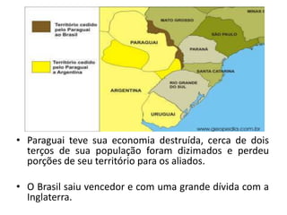 • Paraguai teve sua economia destruída, cerca de dois
  terços de sua população foram dizimados e perdeu
  porções de seu território para os aliados.

• O Brasil saiu vencedor e com uma grande dívida com a
  Inglaterra.
 