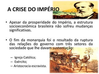 A CRISE DO IMPÉRIO

• Apesar da prosperidade do Império, a estrutura
  socioeconômica brasileira não sofreu mudanças
  significativas.

• O fim da monarquia foi o resultado da ruptura
  das relações do governo com três setores da
  sociedade que lhe davam sustentação:

  – Igreja Católica;
  – Exército;
  – Aristocracia escravista.
 