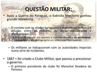 QUESTÃO MILITAR:
• Após a Guerra do Paraguai, o Exército brasileiro ganhou
  grande relevância.

   – O contato com os aliados (uruguaios e argentinos) permitiu a
     difusão, entre os militares, de ideias republicanas e
     abolicionistas.
      • Tornou-se popular nos quartéis a corrente filosófica do positivismo,
        que defendia a República como um sistema político superior.

   – Os militares se indispuseram com as autoridades imperiais
     numa série de incidentes.

• 1887 = foi criado o Clube Militar, que passou a pressionar
  o governo.
   – O primeiro presidente do clube foi Marechal Deodoro da
     Fonseca.
 