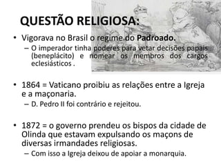 QUESTÃO RELIGIOSA:
• Vigorava no Brasil o regime do Padroado.
   – O imperador tinha poderes para vetar decisões papais
     (beneplácito) e nomear os membros dos cargos
     eclesiásticos .

• 1864 = Vaticano proibiu as relações entre a Igreja
  e a maçonaria.
   – D. Pedro II foi contrário e rejeitou.

• 1872 = o governo prendeu os bispos da cidade de
  Olinda que estavam expulsando os maçons de
  diversas irmandades religiosas.
   – Com isso a Igreja deixou de apoiar a monarquia.
 