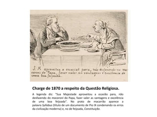 Charge de 1870 a respeito da Questão Religiosa.
A legenda diz: "Sua Majestade aproveitou a ocasião para, não
desfazendo do macaroni do Papa, fazer valer as vantagens e excelência
de uma boa feijoada". No prato de macarrão aparece a
palavra Syllabus (título de um documento de Pio IX condenando os erros
da civilização moderna) e, no de feijoada, Constituição.
 