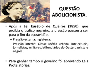QUESTÃO
                                 ABOLICIONISTA.

• Após a Lei Eusébio de Queirós (1850), que
  proibia o tráfico negreiro, a pressão passou a ser
  para o fim da escravidão.
  – Pressão externa: Inglaterra.
  – Pressão interna: Classe Média urbana, Intelectuais,
    jornalistas, militares,latifundiários do Oeste paulista e
    negros.


• Para ganhar tempo o governo foi aprovando Leis
  Protelatórias.
 