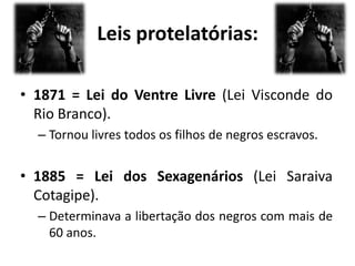 Leis protelatórias:

• 1871 = Lei do Ventre Livre (Lei Visconde do
  Rio Branco).
  – Tornou livres todos os filhos de negros escravos.


• 1885 = Lei dos Sexagenários (Lei Saraiva
  Cotagipe).
  – Determinava a libertação dos negros com mais de
    60 anos.
 