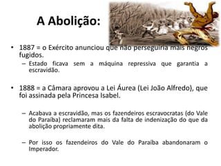 A Abolição:
• 1887 = o Exército anunciou que não perseguiria mais negros
  fugidos.
   – Estado ficava sem a máquina repressiva que garantia a
     escravidão.

• 1888 = a Câmara aprovou a Lei Áurea (Lei João Alfredo), que
  foi assinada pela Princesa Isabel.

   – Acabava a escravidão, mas os fazendeiros escravocratas (do Vale
     do Paraíba) reclamaram mais da falta de indenização do que da
     abolição propriamente dita.

   – Por isso os fazendeiros do Vale do Paraíba abandonaram o
     Imperador.
 