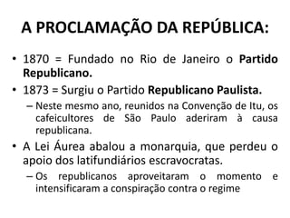 A PROCLAMAÇÃO DA REPÚBLICA:
• 1870 = Fundado no Rio de Janeiro o Partido
  Republicano.
• 1873 = Surgiu o Partido Republicano Paulista.
  – Neste mesmo ano, reunidos na Convenção de Itu, os
    cafeicultores de São Paulo aderiram à causa
    republicana.
• A Lei Áurea abalou a monarquia, que perdeu o
  apoio dos latifundiários escravocratas.
  – Os republicanos aproveitaram o momento e
    intensificaram a conspiração contra o regime
 
