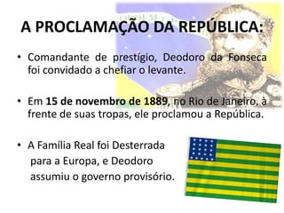 A PROCLAMAÇÃO DA REPÚBLICA:
• Comandante de prestígio, Deodoro da Fonseca
  foi convidado a chefiar o levante.

• Em 15 de novembro de 1889, no Rio de Janeiro, à
  frente de suas tropas, ele proclamou a República.

• A Família Real foi Desterrada
  para a Europa, e Deodoro
  assumiu o governo provisório.
 
