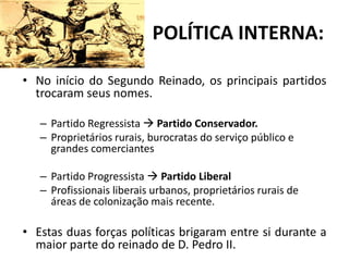 POLÍTICA INTERNA:

• No início do Segundo Reinado, os principais partidos
  trocaram seus nomes.

   – Partido Regressista  Partido Conservador.
   – Proprietários rurais, burocratas do serviço público e
     grandes comerciantes

   – Partido Progressista  Partido Liberal
   – Profissionais liberais urbanos, proprietários rurais de
     áreas de colonização mais recente.

• Estas duas forças políticas brigaram entre si durante a
  maior parte do reinado de D. Pedro II.
 