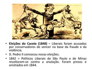 • Eleições do Cacete (1840) – Liberais foram acusados
  por conservadores de vencer na base da fraude e da
  violência.
• D. Pedro II convocou novas eleições.
• 1842 = Políticos Liberais de São Paulo e de Minas
  revoltaram-se contra a anulação. Foram presos e
  anistiados em 1844.
 