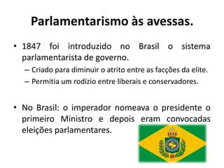 Parlamentarismo às avessas.
• 1847 foi introduzido no Brasil o sistema
  parlamentarista de governo.
  – Criado para diminuir o atrito entre as facções da elite.
  – Permitia um rodízio entre liberais e conservadores.


• No Brasil: o imperador nomeava o presidente o
  primeiro Ministro e depois eram convocadas
  eleições parlamentares.
 