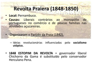 Revolta Praiera (1848-1850)
• Local: Pernambuco.
• Causas: Liberais contrários ao monopólio de
  portugueses no comércio e de poucas famílias nas
  atividades açucareiras.

• Organizaram o Partido da Praia (1842).

   – Ideias revolucionárias influenciadas pelo socialismo
     utópico.

• 1848 ESTOPIM DA REVOLTA = governador liberal
  Chichorro da Gama é substituído pelo conservador
  Herculano Pena.
 