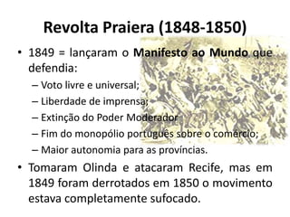 Revolta Praiera (1848-1850)
• 1849 = lançaram o Manifesto ao Mundo que
  defendia:
  – Voto livre e universal;
  – Liberdade de imprensa;
  – Extinção do Poder Moderador
  – Fim do monopólio português sobre o comércio;
  – Maior autonomia para as províncias.
• Tomaram Olinda e atacaram Recife, mas em
  1849 foram derrotados em 1850 o movimento
  estava completamente sufocado.
 