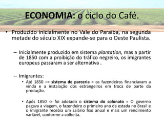 ECONOMIA: o ciclo do Café.
• Produzido inicialmente no Vale do Paraíba, na segunda
  metade do século XIX expande-se para o Oeste Paulista.

   – Inicialmente produzido em sistema plantation, mas a partir
     de 1850 com a proibição do tráfico negreiro, os imigrantes
     europeus passaram a ser alternativa .

   – Imigrantes:
      • Até 1850 –> sistema de parceria = os fazendeiros financiavam a
        vinda e a instalação dos estrangeiros em troca de parte da
        produção.

      • Após 1850 -> foi adotado o sistema do colonato = O governo
        pagava a viagem, o fazendeiro o primeiro ano da estada no Brasil e
        o imigrante recebia um salário fixo anual e mais um rendimento
        variável, conforme a colheita.
 