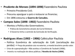 • Prudente de Moraes (1894-1898) Fazendeiro Paulista
– Primeiro Presidente Civil;
– Procurou apaziguar o país e restaurar as financias;
– Em 1896 estourou a Guerra de Canudos.
• Campos Sales (1898 -1902) Fazendeiro Paulista
– Montou a Política dos Governadores.
• Prática do Coronelismo através do Curral Eleitoral.
• O Governo tinha o controle da Comissão de Verificação.
• Rodrigues Alves (1902 – 1906) Cafeicultor Paulista
– Política Econômica de valorização do Café (socialização das
perdas) -> Preço do produto caia no exterior, a moeda brasileira perdia valor.
– Crise de superprodução = Não aceitou o Convênio de Taubaté (1906);
– Investiu na realização de obras públicas / Revolta da Vacina (1904).
 
