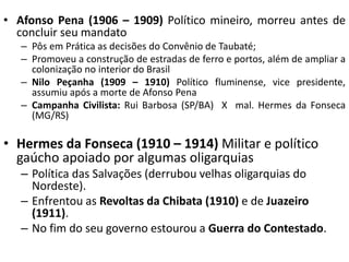 • Afonso Pena (1906 – 1909) Político mineiro, morreu antes de
concluir seu mandato
– Pôs em Prática as decisões do Convênio de Taubaté;
– Promoveu a construção de estradas de ferro e portos, além de ampliar a
colonização no interior do Brasil
– Nilo Peçanha (1909 – 1910) Político fluminense, vice presidente,
assumiu após a morte de Afonso Pena
– Campanha Civilista: Rui Barbosa (SP/BA) X mal. Hermes da Fonseca
(MG/RS)
• Hermes da Fonseca (1910 – 1914) Militar e político
gaúcho apoiado por algumas oligarquias
– Política das Salvações (derrubou velhas oligarquias do
Nordeste).
– Enfrentou as Revoltas da Chibata (1910) e de Juazeiro
(1911).
– No fim do seu governo estourou a Guerra do Contestado.
 