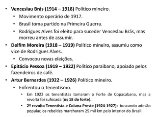 • Venceslau Brás (1914 – 1918) Político mineiro.
• Movimento operário de 1917.
• Brasil toma partido na Primeira Guerra.
• Rodrigues Alves foi eleito para suceder Venceslau Brás, mas
morreu antes de assumir.
• Delfim Moreira (1918 – 1919) Político mineiro, assumiu como
vice de Rodrigues Alves.
• Convocou novas eleições.
• Epitácio Pessoa (1919 – 1922) Político paraibano, apoiado pelos
fazendeiros de café.
• Artur Bernardes (1922 – 1926) Político mineiro.
• Enfrentou o Tenentismo.
• Em 1922 os tenentistas tomaram o Forte de Copacabana, mas a
revolta foi sufocada (os 18 do forte).
• 2º revolta Tenentista e Coluna Preste (1924-1927): buscando adesão
popular, os rebeldes marcharam 25 mil km pelo interior do Brasil.
 