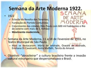 Semana da Arte Moderna 1922.
• 1922
– Eclosão da Revolta dos Tenentes;
– Fundação do Partido Comunista;
– Crescimento das cidades (São Paulo com 600 mil habitantes e Rio
de Janeiro com mais de 1 milhão)
– Movimento modernista.
• Semana da Arte Moderna, 11 a 18 de Fevereiro de 1922, no
Teatro Municipal de São Paulo.
– Mais se destacaram: Mário de Andrade, Oswald de Andrade,
Emiliano Di Cavalcanti, Anita Malfatti, Tarsila do Amaral.
• Objetivo: “abrasileirar” a cultura brasileira frente a invasão
cultural estrangeira que despersonalizava o Brasil.
 