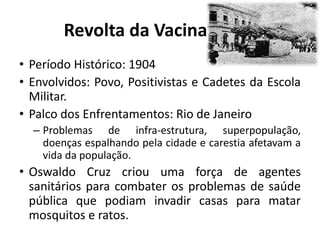 Revolta da Vacina
• Período Histórico: 1904
• Envolvidos: Povo, Positivistas e Cadetes da Escola
Militar.
• Palco dos Enfrentamentos: Rio de Janeiro
– Problemas de infra-estrutura, superpopulação,
doenças espalhando pela cidade e carestia afetavam a
vida da população.
• Oswaldo Cruz criou uma força de agentes
sanitários para combater os problemas de saúde
pública que podiam invadir casas para matar
mosquitos e ratos.
 
