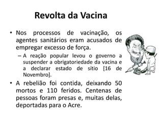 • Nos processos de vacinação, os
agentes sanitários eram acusados de
empregar excesso de força.
– A reação popular levou o governo a
suspender a obrigatoriedade da vacina e
a declarar estado de sítio [16 de
Novembro].
• A rebelião foi contida, deixando 50
mortos e 110 feridos. Centenas de
pessoas foram presas e, muitas delas,
deportadas para o Acre.
Revolta da Vacina
 