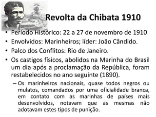 Revolta da Chibata 1910
• Período Histórico: 22 a 27 de novembro de 1910
• Envolvidos: Marinheiros; líder: João Cândido.
• Palco dos Conflitos: Rio de Janeiro.
• Os castigos físicos, abolidos na Marinha do Brasil
um dia após a proclamação da República, foram
restabelecidos no ano seguinte (1890).
– Os marinheiros nacionais, quase todos negros ou
mulatos, comandados por uma oficialidade branca,
em contato com as marinhas de países mais
desenvolvidos, notavam que as mesmas não
adotavam estes tipos de punição.
 