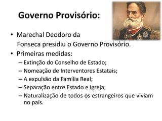 Governo Provisório:
• Marechal Deodoro da
Fonseca presidiu o Governo Provisório.
• Primeiras medidas:
– Extinção do Conselho de Estado;
– Nomeação de Interventores Estatais;
– A expulsão da Família Real;
– Separação entre Estado e Igreja;
– Naturalização de todos os estrangeiros que viviam
no país.
 