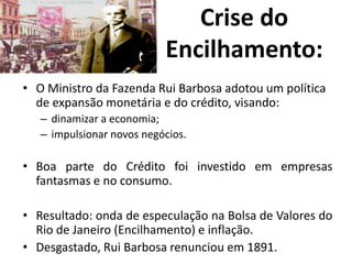 Crise do
Encilhamento:
• O Ministro da Fazenda Rui Barbosa adotou um política
de expansão monetária e do crédito, visando:
– dinamizar a economia;
– impulsionar novos negócios.
• Boa parte do Crédito foi investido em empresas
fantasmas e no consumo.
• Resultado: onda de especulação na Bolsa de Valores do
Rio de Janeiro (Encilhamento) e inflação.
• Desgastado, Rui Barbosa renunciou em 1891.
 