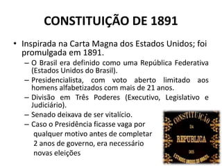 CONSTITUIÇÃO DE 1891
• Inspirada na Carta Magna dos Estados Unidos; foi
promulgada em 1891.
– O Brasil era definido como uma República Federativa
(Estados Unidos do Brasil).
– Presidencialista, com voto aberto limitado aos
homens alfabetizados com mais de 21 anos.
– Divisão em Três Poderes (Executivo, Legislativo e
Judiciário).
– Senado deixava de ser vitalício.
– Caso o Presidência ficasse vaga por
qualquer motivo antes de completar
2 anos de governo, era necessário
novas eleições
 