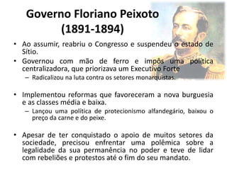 Governo Floriano Peixoto
(1891-1894)
• Ao assumir, reabriu o Congresso e suspendeu o estado de
Sítio.
• Governou com mão de ferro e impôs uma política
centralizadora, que priorizava um Executivo Forte
– Radicalizou na luta contra os setores monarquistas.
• Implementou reformas que favoreceram a nova burguesia
e as classes média e baixa.
– Lançou uma política de protecionismo alfandegário, baixou o
preço da carne e do peixe.
• Apesar de ter conquistado o apoio de muitos setores da
sociedade, precisou enfrentar uma polêmica sobre a
legalidade da sua permanência no poder e teve de lidar
com rebeliões e protestos até o fim do seu mandato.
 