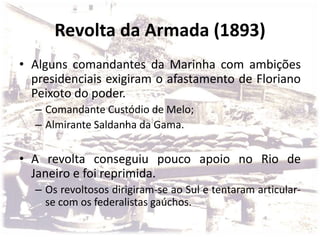 Revolta da Armada (1893)
• Alguns comandantes da Marinha com ambições
presidenciais exigiram o afastamento de Floriano
Peixoto do poder.
– Comandante Custódio de Melo;
– Almirante Saldanha da Gama.
• A revolta conseguiu pouco apoio no Rio de
Janeiro e foi reprimida.
– Os revoltosos dirigiram-se ao Sul e tentaram articular-
se com os federalistas gaúchos.
 