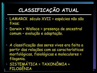 CLASSIFICAÇÃO ATUAL
• LAMARCK século XVII = espécies não são
fixas;
• Darwin + Wallace = presença de ancestral
comum – evolução e adaptação.
• A classificação dos seres vivos era feita a
partir das relações com as características
morfológicas, fisiológicas e moleculares =
filogenia.
• SISTEMÁTICA = TAXONÔMIA +
FILOGÊNIA

 