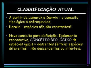 CLASSIFICAÇÃO ATUAL
• A partir de Lamarck e Darwin = o conceito
tipológico é enfraquecido;
• Darwin – espécies não são constantes!!
• Novo conceito para definição: Isolamento
reprodutivo, CONCEITO BIOLÓGICO 
espécies iguais = descentes férteis; espécies
diferentes = não descendentes ou inférteis.

 