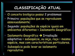 CLASSIFICAÇÃO ATUAL
• O conceito biológico possui 2 problemas:
• Primeiro: populações que se reproduzem
assexuadamente;
• Segundo: populações de espécie iguais em
ambientes diferentes = Isolamento Geográfico
• Isolamento Geográfico  Irradiação
adaptativa = subespécie, ou seja, raça – mesma
espécie, mas com características particulares.
• Subespécie pode levar ao isolamento
reprodutivo

 
