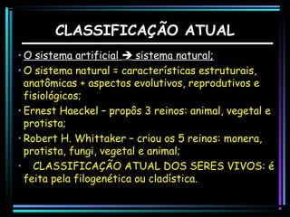 CLASSIFICAÇÃO ATUAL
• O sistema artificial  sistema natural;
• O sistema natural = características estruturais,
anatômicas + aspectos evolutivos, reprodutivos e
fisiológicos;
• Ernest Haeckel – propôs 3 reinos: animal, vegetal e
protista;
• Robert H. Whittaker – criou os 5 reinos: monera,
protista, fungi, vegetal e animal;
• CLASSIFICAÇÃO ATUAL DOS SERES VIVOS: é
feita pela filogenética ou cladística.

 