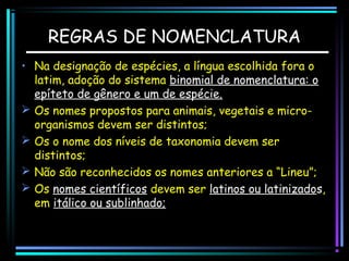 REGRAS DE NOMENCLATURA
• Na designação de espécies, a língua escolhida fora o
latim, adoção do sistema binomial de nomenclatura: o
epíteto de gênero e um de espécie.
 Os nomes propostos para animais, vegetais e microorganismos devem ser distintos;
 Os o nome dos níveis de taxonomia devem ser
distintos;
 Não são reconhecidos os nomes anteriores a “Lineu”;
 Os nomes científicos devem ser latinos ou latinizados,
em itálico ou sublinhado;

 