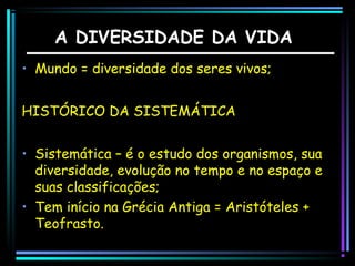 A DIVERSIDADE DA VIDA
• Mundo = diversidade dos seres vivos;
HISTÓRICO DA SISTEMÁTICA
• Sistemática – é o estudo dos organismos, sua
diversidade, evolução no tempo e no espaço e
suas classificações;
• Tem início na Grécia Antiga = Aristóteles +
Teofrasto.

 