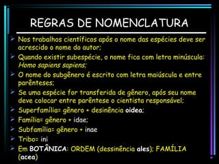 REGRAS DE NOMENCLATURA
 Nos trabalhos científicos após o nome das espécies deve ser
acrescido o nome do autor;
 Quando existir subespécie, o nome fica com letra minúscula:
Homo sapiens sapiens;
 O nome do subgênero é escrito com letra maiúscula e entre
parênteses;
 Se uma espécie for transferida de gênero, após seu nome
deve colocar entre parêntese o cientista responsável;
 Superfamília= gênero + desinência oidea;
 Família= gênero + idae;
 Subfamília= gênero + inae
 Tribo= ini
 Em BOTÂNICA: ORDEM (dessinência ales); FAMÍLIA
(acea)

 