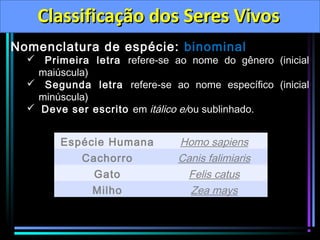 Classificação dos Seres Vivos
Nomenclatura de espécie: binominal

 Primeira letra refere-se ao nome do gênero (inicial
maiúscula)
 Segunda letra refere-se ao nome específico (inicial
minúscula)
 Deve ser escrito em itálico e/ou sublinhado.

Espécie Humana
Cachorro
Gato
Milho

Homo sapiens
Canis falimiaris
Felis catus
Zea mays

 