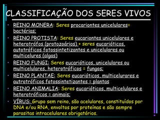 CLASSIFICAÇÃO DOS SERES VIVOS
• REINO MONERA: Seres procariontes unicelulares=
bactérias;
• REINO PROTISTA: Seres eucariontes unicelulares e
heterotrófos (protozoários) + seres eucarióticos,
autotróficos fotossintetizantes e unicelulares ou
multicelures (algas)
• REINO FUNGI: Seres eucarióticos, unicelulares ou
multicelulares, heterotróficos = fungos;
• REINO PLANTAE: Seres eucarióticos, multicelurares e
autrotróficos fotossintetizantes = plantas
• REINO ANIMALIA: Seres eucarióticos, multicelulares e
heterotróficos = animais;
• VÍRUS: Grupo sem reino, são acelulares, constituídos por
DNA e/ou RNA, envoltos por proteínas e são sempre
parasitas intracelulares obrigatórios.

 