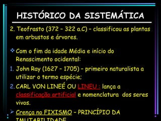 HISTÓRICO DA SISTEMÁTICA
2. Teofrasto (372 – 322 a.C) – classificou as plantas
em arbustos e árvores.
 Com o fim da idade Média e início do
Renascimento ocidental:
1. John Ray (1627 – 1705) – primeiro naturalista a
utilizar o termo espécie;
2. CARL VON LINEÉ OU LINEU : lança a
classificação artificial e nomenclatura dos seres
vivos.
 Crença no FIXISMO – PRINCÍPIO DA

 