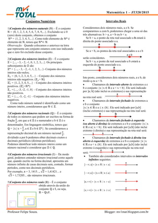 Matemática 1 – JT320/2015
Professor Felipe Souza. Blogger: mv1mat.blogspot.com.br
Conjuntos Numéricos
1)Conjunto dos números naturais (ℕ) – É o conjunto
ℕ = {0, 1, 2, 3, 4, 5, 6, 7, 8, 9,...}. Excluindo-se o 0
(zero) deste conjunto, obtemos o conjunto
ℕ* = {1, 2, 3, 4, 5,...}. Como todo elemento de ℕ* é
elemento de ℕ, temos que ℕ*⊂ ℕ.
Observação: Quando colocamos o asterisco na letra
que representa um conjunto estamos com isso indicando
que o zero foi excluído desse conjunto.
2)Conjunto dos números inteiros (ℤ) – É o conjunto
ℤ = {..., - 3, - 2, -1, 0, 1, 2, 3,...}. Os principais
subconjuntos de ℤ são:
ℤ* = {..., - 3, - 2, -1, 1, 2, 3,...}- Conjunto dos números
inteiros não-nulos;
ℤ = {0, 1, 2, 3, 4, 5,...} – Conjunto dos números
inteiros não negativos. (ℤ = ℕ
ℤ = {1, 2, 3, 4, 5,...} – Conjunto dos números inteiros
positivos. (ℤ =ℕ*)
ℤ ={..., -3, -2, -1, 0} – Conjunto dos números inteiros
não positivos.
ℤ = {..., -3, -2, -1} – Conjunto dos números inteiros
negativos.
Como todo número natural é identificado como um
número inteiro, consideramos que ℕ ⊂ ℤ.
3)Conjunto dos números racionais (ℚ) – É o conjunto
de todos os números que podem ser escritos na forma de
fração , em que a ∈ ℤ é o numerador e b ∈ ℤ é o
denominador. Em linguagem simbólica, temos que:
ℚ = {x | x = , a ∈ ℤ e b ∈ ℤ*}. Se considerarmos a
representação decimal de um número racional ,
dividindo a por b podemos obter decimais exatos e
decimais periódicos (dízimas periódicas).
Podemos identificar todo número inteiro como um
número racional e considerar que ℤ ⊂ ℚ.
4)Conjunto dos números irracionais (𝕀) – De modo
geral, podemos entender número irracional como aquele
que, quando escrito na forma decimal, apresenta um
número infinito de casas decimais sem, contudo, formar
períodos, como nos decimais periódicos.
Por exemplo, π = 3, 1415..., √ = 1,41421... e
√ = 1,73205... são números irracionais.
5)Conjunto dos números reais (ℝ) – É o conjunto
obtido através da união do
conjunto ℚ e 𝕀, ou seja,
ℝ = ℚ∪𝕀 .
Intervalos Reais
Consideremos dois números reais, a e b. Se
compararmos a com b, poderemos chegar a uma só das
três alternativas: b > a, a = b ou b < a.
Se b > a, o ponto da reta real associado a b estará à
direita do ponto associado a a.
Se a = b, os pontos da reta real associados a a e b
serão coincidentes.
Se b < a, o ponto da real associado a b estará a
esquerda do ponto associado a a.
Isto posto, consideremos dois números reais, a e b, de
modo q eu a < b.
 Chamamos de intervalo aberto de extremos a e
b o conjunto {x | x ∈ ℝ e a < x < b}. Ele será indicado
por ]a; b[ (não inclui os extremos) e sua representação
na reta real será:
 Chamamos de intervalo fechado de extremos a
e b o conjunto
{x | x ∈ ℝ e a ≤ x ≤b}. Ele será indicado por [a;b]
(inclui extremos) e sua representação na reta real será:
 Chamamos de intervalo fechado à esquerda
(ou aberto à direita) de extremos a e b o conjunto {x | x
∈ ℝ e a≤ x < b}. Ele será indicado por [a;b[ (não inclui
extremo à direita) e sua representação na reta real será:
 Chamamos de intervalo fechado à direita (ou
aberto à esquerda) de extremos a e b o conjunto {x | x
∈ ℝ e a < x ≤b}. Ele será indicado por ]a;b] (não inclui
extremo à esquerda) e sua representação na reta real
será:
 Também são considerados intervalos os intervalos
infinitos seguintes:
 
